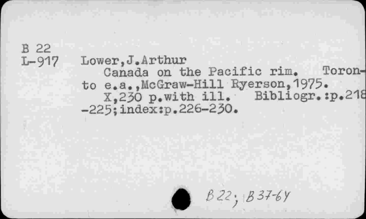 ﻿B 22
L-917	Lower,J,Arthur
Canada on the Pacific rim. Toronto e.a.,McGraw-Hill Ryerson,’1975»
X,25O p.with ill. Bibliogr. :p.2/1l -225;index:p.226-250.
£ £>22y